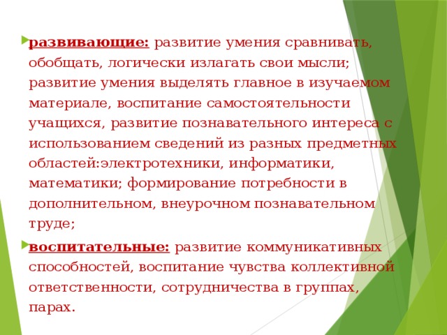 развивающие: развитие умения сравнивать, обобщать, логически излагать свои мысли; развитие умения выделять главное в изучаемом материале, воспитание самостоятельности учащихся, развитие познавательного интереса с использованием сведений из разных предметных областей:электротехники, информатики, математики; формирование потребности в дополнительном, внеурочном познавательном труде; воспитательные: развитие коммуникативных способностей, воспитание чувства коллективной ответственности, сотрудничества в группах, парах. 