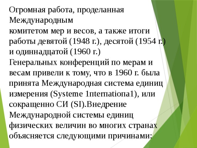 Огромная работа, проделанная Международным комитетом мер и весов, а также итоги работы девятой (1948 г.), десятой (1954 г.) и одиннадцатой (1960 г.) Генеральных конференций по мерам и весам привели к тому, что в 1960 г. была принята Международная система единиц измерения (Sуstеmе 1пtеrпаtiопа1), или сокращенно СИ (SI).Внедрение Международной системы единиц физических величин во многих странах объясняется следующими причинами: 