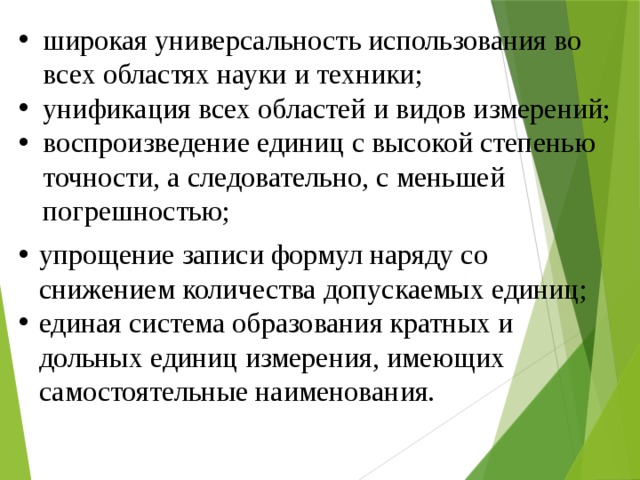 широкая универсальность использования во всех областях науки и техники; унификация всех областей и видов измерений; воспроизведение единиц с высокой степенью точности, а следовательно, с меньшей погрешностью; упрощение записи формул наряду со снижением количества допускаемых единиц; единая система образования кратных и дольных единиц измерения, имеющих самостоятельные наименования. 