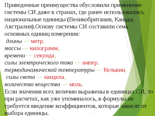 Приведенные преимущества обусловили применение системы СИ даже в странах, где ранее использовались национальные единицы (Великобритания, Канада, Австралия).Основу системы СИ составили семь основных единиц измерения :  длины — метр , массы — килограмм , времени — секунда , силы электрического тока — ампер , термодинамической температуры — Кельвин ,  силы света — кандела , количества вещества — моль .  Если значения всех величин выражены в единицах СИ, то при расчетах, как уже упоминалось, в формулы не требуется введение коэффициентов, которые зависят от выбора единицы.  