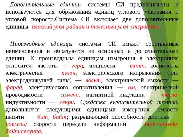 Дополнительные единицы системы СИ предназначены и используются для образования единиц углового ускорения и угловой скорости.Система СИ включает две дополнительные единицы: плоский угол-радиан и телесный угол-стерадиан. Производные единицы системы СИ имеют собственные наименования и образуются из основных и дополнительных единиц. К производным единицам измерения в электронике относятся: частоты — герц , мощности — ватт, количества электричества — кулон , электрического напряжения (или электродвижущей силы) — вольт , электрической емкости — фарад , электрического сопротивления — ом, электрической проводимости — сименс, магнитной индукции — тесла , индуктивности — генри .  Средства вычислительной техники дополняются следующими единицами измерения: емкости памяти — бит, байт ; разрешающей способности дисплея — пиксель; скорости передачи информации — бит/секунда , байт/секунда. 