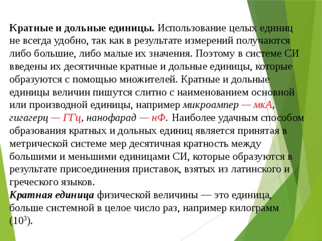 Кратные и дольные единицы. Использование целых единиц не всегда удобно, так как в результате измерений получаются либо большие, либо малые их значения. Поэтому в системе СИ введены их десятичные кратные и дольные единицы, которые образуются с помощью множителей. Кратные и дольные единицы величин пишутся слитно с наименованием основной или производной единицы, например микроампер — мкА , гигагерц — ГГц , нанофарад — нФ .  Наиболее удачным способом образования кратных и дольных единиц является принятая в метрической системе мер десятичная кратность между большими и меньшими единицами СИ, которые образуются в результате присоединения приставок, взятых из латинского и греческого языков.  Кратная единица физической величины — это единица, больше системной в целое число раз, например килограмм (10 3 ). 