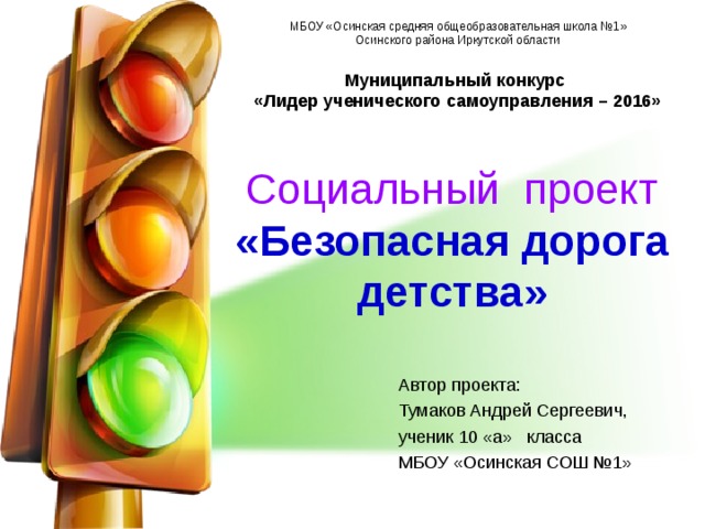 МБОУ «Осинская средняя общеобразовательная школа №1» Осинского района Иркутской области Муниципальный конкурс  «Лидер ученического самоуправления – 2016» Социальный проект  «Безопасная дорога детства» Автор проекта: Тумаков Андрей Сергеевич, ученик 10 «а» класса МБОУ «Осинская СОШ №1» 