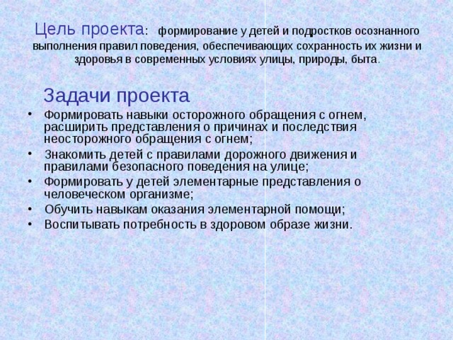Цель проекта : формирование у детей и подростков осознанного выполнения правил поведения, обеспечивающих сохранность их жизни и здоровья в современных условиях улицы, природы, быта .  Задачи проекта Формировать навыки осторожного обращения с огнем, расширить представления о причинах и последствия неосторожного обращения с огнем; Знакомить детей с правилами дорожного движения и правилами безопасного поведения на улице; Формировать у детей элементарные представления о человеческом организме; Обучить навыкам оказания элементарной помощи; Воспитывать потребность в здоровом образе жизни. 