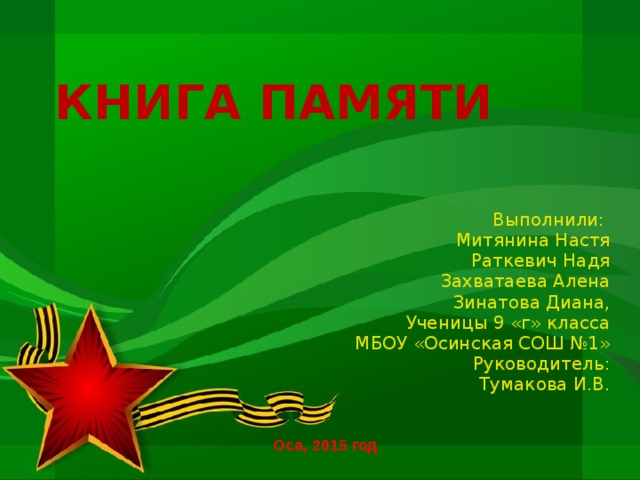 КНИГА ПАМЯТИ Выполнили: Митянина Настя Раткевич Надя Захватаева Алена Зинатова Диана, Ученицы 9 «г» класса МБОУ «Осинская СОШ №1» Руководитель: Тумакова И.В. Оса, 2015 год 