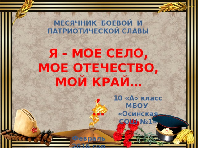МЕСЯЧНИК БОЕВОЙ И ПАТРИОТИЧЕСКОЙ СЛАВЫ Я - МОЕ СЕЛО, МОЕ ОТЕЧЕСТВО, МОЙ КРАЙ… , …  10 «А» класс МБОУ «Осинская СОШ №1» Февраль 2016 год 