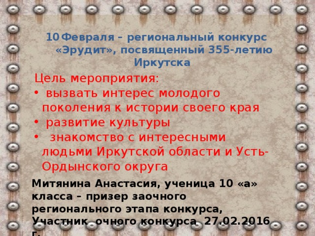 Февраля – региональный конкурс «Эрудит», посвященный 355-летию Иркутска Цель мероприятия:  вызвать интерес молодого поколения к истории своего края  развитие культуры  знакомство с интересными людьми Иркутской области и Усть-Ордынского округа Митянина Анастасия, ученица 10 «а» класса – призер заочного регионального этапа конкурса, Участник очного конкурса 27.02.2016 г.  