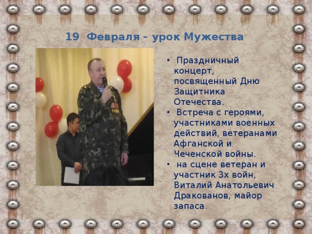 19 Февраля – урок Мужества  Праздничный концерт, посвященный Дню Защитника Отечества.  Встреча с героями, участниками военных действий, ветеранами Афганской и Чеченской войны.  на сцене ветеран и участник 3х войн, Виталий Анатольевич Дракованов, майор запаса. 