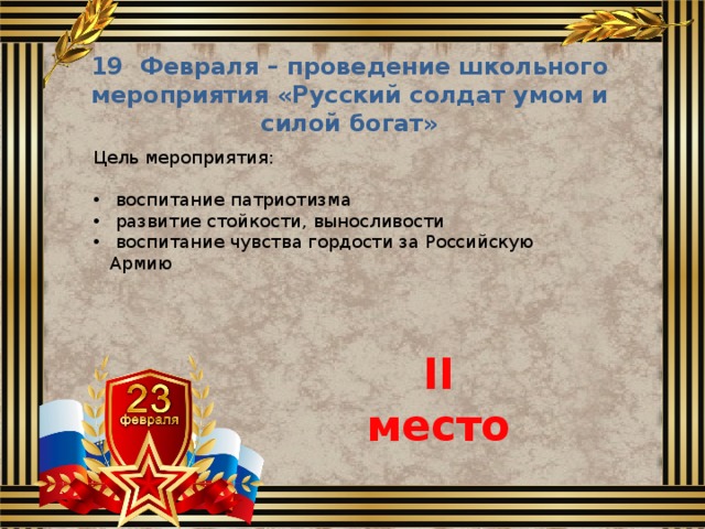 19 Февраля – проведение школьного мероприятия «Русский солдат умом и силой богат» Цель мероприятия:  воспитание патриотизма  развитие стойкости, выносливости  воспитание чувства гордости за Российскую Армию II место 