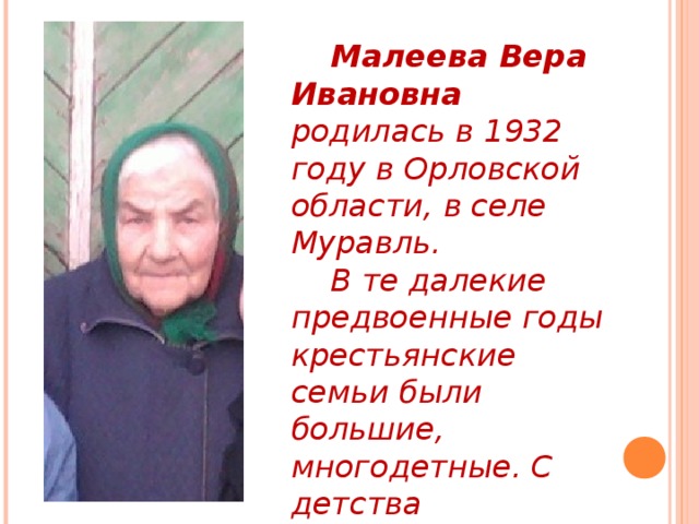  Малеева Вера Ивановна родилась в 1932 году в Орловской области, в селе Муравль.  В те далекие предвоенные годы крестьянские семьи были большие, многодетные. С детства ребятишек приучали к труду, заботе о младших братьях и сестрах. 
