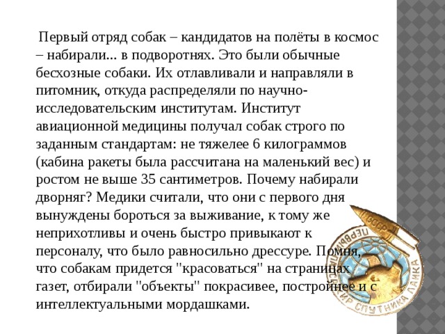  Первый отряд собак – кандидатов на полёты в космос – набирали... в подворотнях. Это были обычные бесхозные собаки. Их отлавливали и направляли в питомник, откуда распределяли по научно-исследовательским институтам. Институт авиационной медицины получал собак строго по заданным стандартам: не тяжелее 6 килограммов (кабина ракеты была рассчитана на маленький вес) и ростом не выше 35 сантиметров. Почему набирали дворняг? Медики считали, что они с первого дня вынуждены бороться за выживание, к тому же неприхотливы и очень быстро привыкают к персоналу, что было равносильно дрессуре. Помня, что собакам придется 