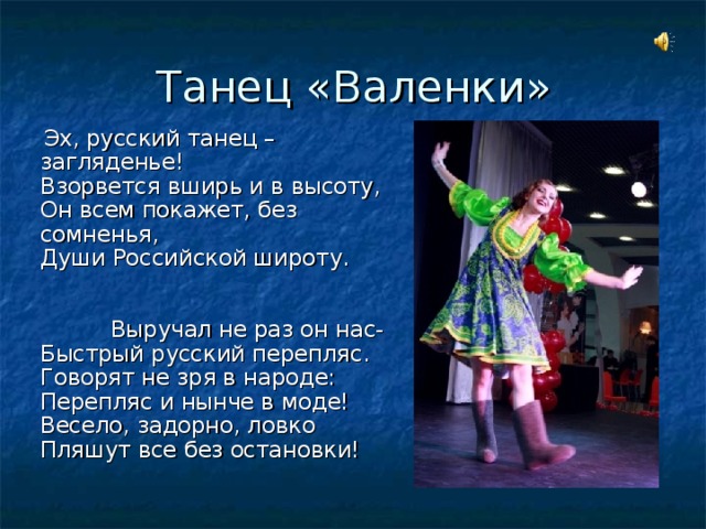 Танец «Валенки»  Эх, русский танец – загляденье!  Взорвется вширь и в высоту,  Он всем покажет, без сомненья,  Души Российской широту. Выручал не раз он нас-  Быстрый русский перепляс.  Говорят не зря в народе:  Перепляс и нынче в моде!  Весело, задорно, ловко  Пляшут все без остановки! 