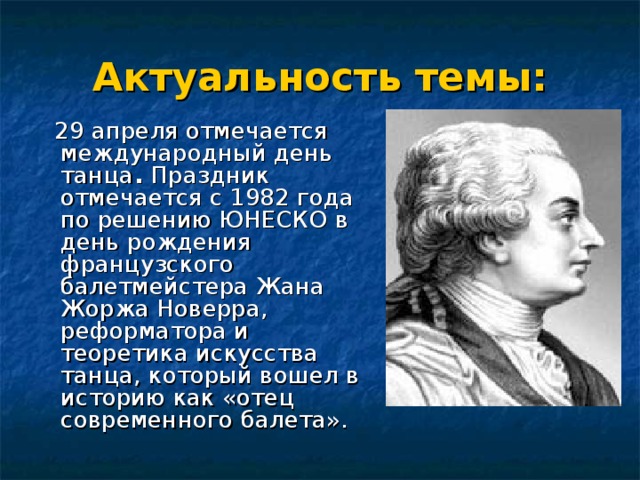 Актуальность темы:  29 апреля отмечается международный день танца . Праздник отмечается с 1982 года по решению ЮНЕСКО в день рождения французского балетмейстера Жана Жоржа Новерра, реформатора и теоретика искусства танца, который вошел в историю как «отец современного балета». 