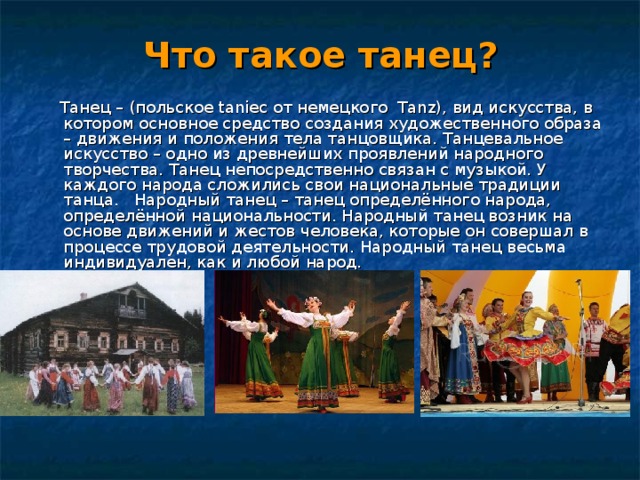 Что такое танец?  Танец – (польское taniec от немецкого Tanz), вид искусства, в котором основное средство создания художественного образа – движения и положения тела танцовщика. Танцевальное искусство – одно из древнейших проявлений народного творчества. Танец непосредственно связан с музыкой. У каждого народа сложились свои национальные традиции танца. Народный танец – танец определённого народа, определённой национальности. Народный танец возник на основе движений и жестов человека, которые он совершал в процессе трудовой деятельности. Народный танец весьма индивидуален, как и любой народ.  