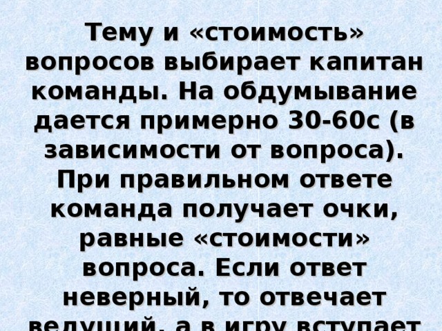 Тему и «стоимость» вопросов выбирает капитан команды. На обдумывание дается примерно 30-60с (в зависимости от вопроса). При правильном ответе команда получает очки, равные «стоимости» вопроса. Если ответ неверный, то отвечает ведущий, а в игру вступает другая команда 