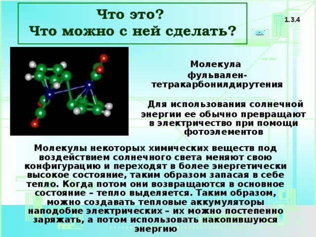 Что это? Что можно с ней сделать? 1.3.4 Молекула фульвален-тетракарбонилдирутения  Для использования солнечной энергии ее обычно превращают в электричество при помощи фотоэлементов Молекулы некоторых химических веществ под воздействием солнечного света меняют свою конфигурацию и переходят в более энергетически высокое состояние, таким образом запасая в себе тепло. Когда потом они возвращаются в основное состояние – тепло выделяется. Таким образом, можно создавать тепловые аккумуляторы наподобие электрических – их можно постепенно заряжать, а потом использовать накопившуюся энергию 