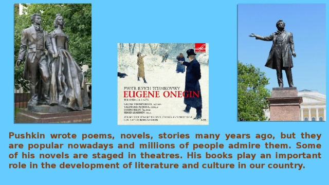 Pushkin wrote poems, novels, stories many years ago, but they are popular nowadays and millions of people admire them. Some of his novels are staged in theatres. His books play an important role in the development of literature and culture in our country. 