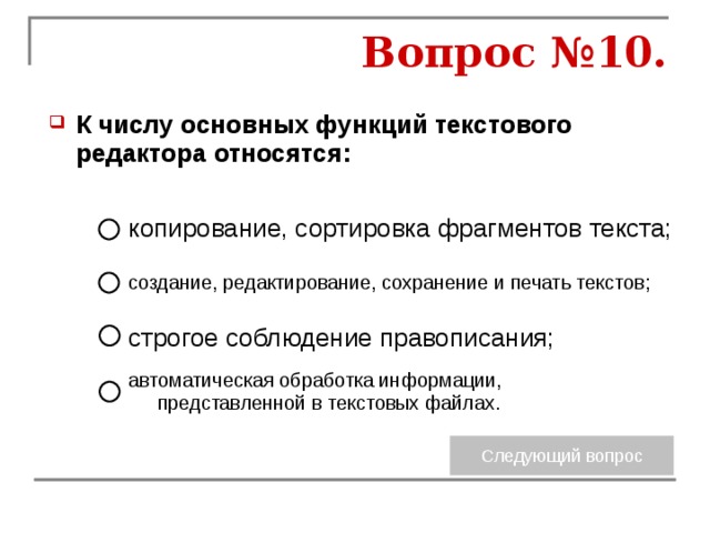 Вопрос №10. К числу основных функций текстового редактора относятся:  копирование, сортировка фрагментов текста; создание, редактирование, сохранение и печать текстов; строгое соблюдение правописания; автоматическая обработка информации, представленной в текстовых файлах. 