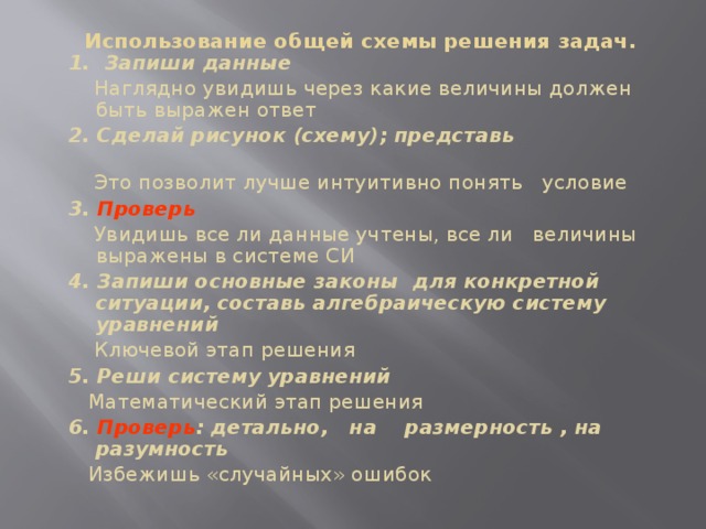        Использование общей схемы решения задач.    1. Запиши данные  Наглядно увидишь через какие величины должен быть выражен ответ 2. Сделай рисунок (схему); представь  Это позволит лучше интуитивно понять условие 3. Проверь   Увидишь все ли данные учтены, все ли величины выражены в системе СИ 4. Запиши основные законы для конкретной ситуации, составь алгебраическую систему уравнений  Ключевой этап решения 5. Реши систему уравнений  Математический этап решения 6. Проверь : детально, на размерность , на разумность  Избежишь «случайных» ошибок   