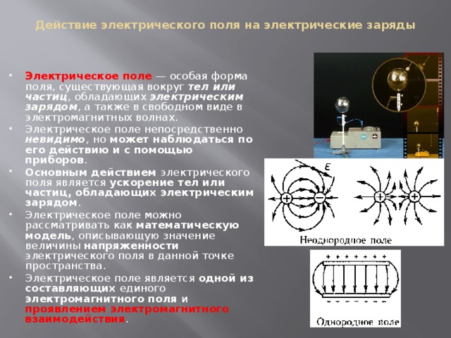 Действие электрического поля на электрические заряды Электрическое поле  — особая форма поля, существующая вокруг тел или частиц , обладающих электрическим зарядом , а также в свободном виде в электромагнитных волнах. Электрическое поле непосредственно невидимо , но может наблюдаться по его действию и с помощью приборов . Основным действием электрического поля является ускорение тел или частиц, обладающих электрическим зарядом . Электрическое поле можно рассматривать как математическую модель , описывающую значение величины напряженности электрического поля в данной точке пространства. Электрическое поле является одной из составляющих единого электромагнитного поля и проявлением электромагнитного взаимодействия . 