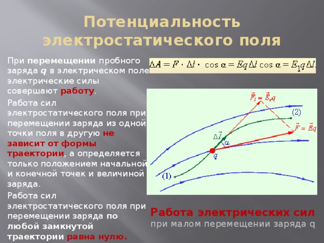 Потенциальность электростатического поля При перемещении пробного заряда q в электрическом поле электрические силы совершают работу . Работа сил электростатического поля при перемещении заряда из одной точки поля в другую не зависит от формы траектории , а определяется только положением начальной и конечной точек и величиной заряда. Работа сил электростатического поля при перемещении заряда по любой замкнутой траектории  равна нулю. Работа электрических сил при малом перемещении заряда q 