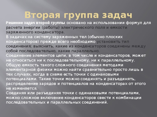 Вторая группа задач Решение задач второй группы  основано на использовании формул для расчета энергии (работы) электрического поля и емкости заряженного конденсатора. В задачах на систему заряженных тел (обычно плоских конденсаторов) прежде всего необходимо установить тип соединения; выяснить, какие из конденсаторов соединены между собой последовательно, какие параллельно. Соединение элементов цепи, в том числе и конденсаторов, может не относиться ни к последовательному, ни к параллельному.   Общую емкость такого сложного соединения методами элементарной физики можно найти сравнительно просто лишь в тех случаях, когда в схеме есть точки с одинаковыми потенциалами. Такие точки можно соединять и разъединять, распределение зарядов и потенциалов на конденсаторах от этого не изменяется.   Соединяя или разъединяя точки с одинаковыми потенциалами, можно сложное включение конденсаторов свести к комбинации последовательных и параллельных соединений. 
