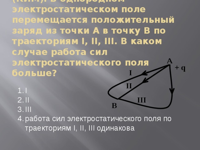 (КИМ). В однородном электростатическом поле перемещается положительный заряд из точки А в точку В по траекториям I, II, III. В каком случае работа сил электростатического поля больше? I II III работа сил электростатического поля по траекториям I, II, III одинакова 