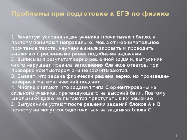 Проблемы при подготовке к ЕГЭ по физике    1. Зачастую условия задач ученики прочитывают бегло, а поэтому понимают неправильно. Мешают невнимательное прочтение текста, неумение анализировать и проводить аналогию с решенными ранее подобными задачами.  2. Выписывая результат верно решенной задачи, выпускник часто нарушает правила заполнения бланков ответов, при проверке компьютером они не засчитываются.  3. Бывает, что задача физически решена верно, но произведен неверный математический подсчет.  4. Многие считают, что задания типа С ориентированы на сильного ученика, претендующего на высокий балл. Поэтому школьники даже не пытаются приступать к их решению.  5. Выпускники устают после решения заданий блоков А и В, поэтому не могут сосредоточиться на заданиях блока С.  