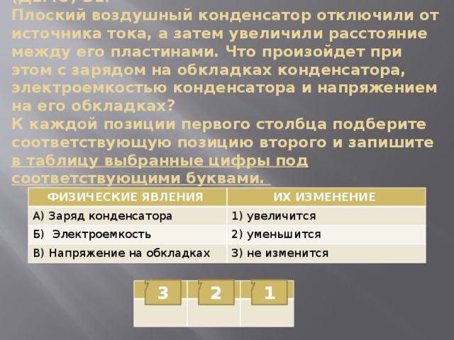 (ДЕМО) В1.  Плоский воздушный конденсатор отключили от источника тока, а затем увеличили расстояние между его пластинами. Что произойдет при этом с зарядом на обкладках конденсатора, электроемкостью конденсатора и напряжением на его обкладках?  К каждой позиции первого столбца подберите соответствующую позицию второго и запишите в таблицу выбранные цифры под соответствующими буквами. ФИЗИЧЕСКИЕ ЯВЛЕНИЯ А) Заряд конденсатора  ИХ ИЗМЕНЕНИЕ Б) Электроемкость 1) увеличится  2) уменьшится В) Напряжение на обкладках 3) не изменится 3 2 1 А Б В 