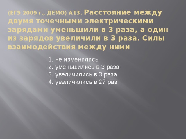 (ЕГЭ 2009 г., ДЕМО) А13. Расстояние между двумя точечными электрическими зарядами уменьшили в 3 раза, а один из зарядов увеличили в 3 раза. Силы взаимодействия между ними не изменились уменьшились в 3 раза увеличились в 3 раза увеличились в 27 раз  