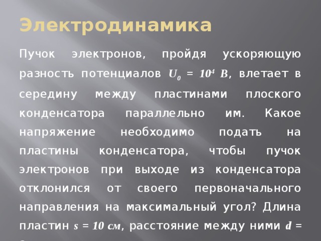 Электродинамика Пучок электронов, пройдя ускоряющую разность потенциалов U 0 = 10 4 В , влетает в середину между пластинами плоского конденсатора параллельно им. Какое напряжение необходимо подать на пластины конденсатора, чтобы пучок электронов при выходе из конденсатора отклонился от своего первоначального направления на максимальный угол? Длина пластин s = 10 см , расстояние между ними d = 3 см . 