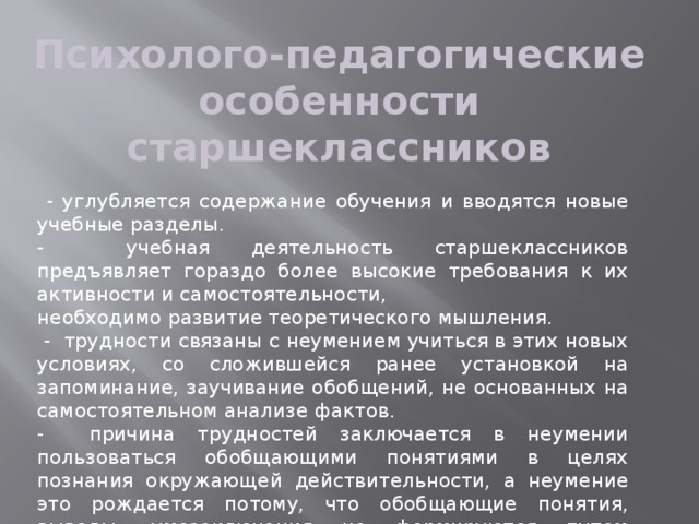 Психолого-педагогические особенности старшеклассников  - углубляется содержание обучения и вводятся новые учебные разделы. - учебная деятельность старшеклассников предъявляет гораздо более высокие требования к их активности и самостоятельности, необходимо развитие теоретического мышления.  - трудности связаны с неумением учиться в этих новых условиях, со сложившейся ранее установкой на запоминание, заучивание обобщений, не основанных на самостоятельном анализе фактов. - причина трудностей заключается в неумении пользоваться обобщающими понятиями в целях познания окружающей действительности, а неумение это рождается потому, что обобщающие понятия, выводы, умозаключения не формируются путем исследования явлений и фактов, а заучиваются. 