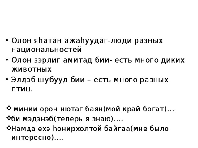 Олон яhатан ажаhуудаг-люди разных национальностей Олон зэрлиг амитад бии- есть много диких животных Элдэб шубууд бии – есть много разных птиц.  минии орон нютаг баян(мой край богат)… би мэдэнэб(теперь я знаю)…. Намда ехэ hонирхолтой байгаа(мне было интересно)…. 