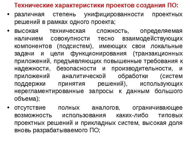   Технические характеристики проектов создания ПО: различная степень унифицированности проектных решений в рамках одного проекта; высокая техническая сложность, определяемая наличием совокупности тесно взаимодействующих компонентов (подсистем), имеющих свои локальные задачи и цели функционирования (транзакционных приложений, предъявляющих повышенные требования к надежности, безопасности и производительности, и приложений аналитической обработки (систем поддержки принятия решений), использующих нерегламентированные запросы к данным большого объема); отсутствие полных аналогов, ограничивающее возможность использования каких-либо типовых проектных решений и прикладных систем, высокая доля вновь разрабатываемого ПО; 