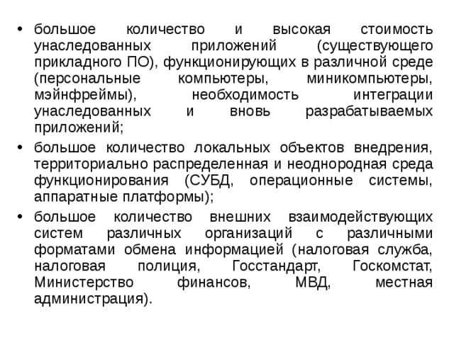 большое количество и высокая стоимость унаследованных приложений (существующего прикладного ПО), функционирующих в различной среде (персональные компьютеры, миникомпьютеры, мэйнфреймы), необходимость интеграции унаследованных и вновь разрабатываемых приложений; большое количество локальных объектов внедрения, территориально распределенная и неоднородная среда функционирования (СУБД, операционные системы, аппаратные платформы); большое количество внешних взаимодействующих систем различных организаций с различными форматами обмена информацией (налоговая служба, налоговая полиция, Госстандарт, Госкомстат, Министерство финансов, МВД, местная администрация).  