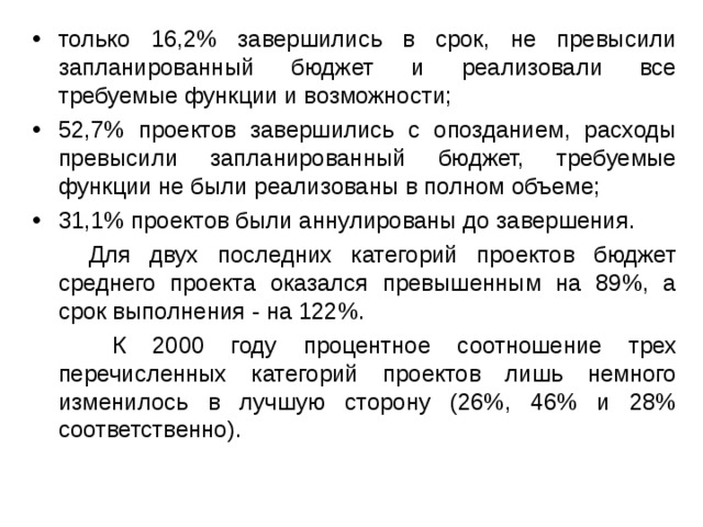 только 16,2% завершились в срок, не превысили запланированный бюджет и реализовали все требуемые функции и возможности; 52,7% проектов завершились с опозданием, расходы превысили запланированный бюджет, требуемые функции не были реализованы в полном объеме; 31,1% проектов были аннулированы до завершения.  Для двух последних категорий проектов бюджет среднего проекта оказался превышенным на 89%, а срок выполнения - на 122%.  К 2000 году процентное соотношение трех перечисленных категорий проектов лишь немного изменилось в лучшую сторону (26%, 46% и 28% соответственно). 