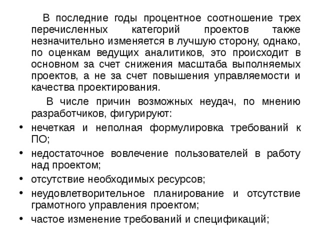  В последние годы процентное соотношение трех перечисленных категорий проектов также незначительно изменяется в лучшую сторону, однако, по оценкам ведущих аналитиков, это происходит в основном за счет снижения масштаба выполняемых проектов, а не за счет повышения управляемости и качества проектирования.  В числе причин возможных неудач, по мнению разработчиков, фигурируют: нечеткая и неполная формулировка требований к ПО; недостаточное вовлечение пользователей в работу над проектом; отсутствие необходимых ресурсов; неудовлетворительное планирование и отсутствие грамотного управления проектом; частое изменение требований и спецификаций; 