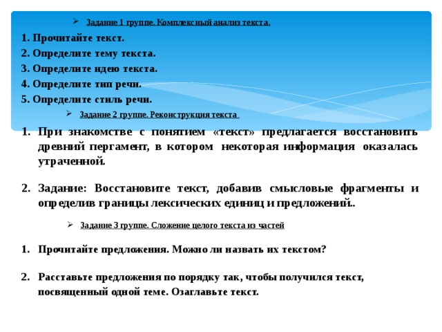 Задание 1 группе. Комплексный анализ текста. 1. Прочитайте текст. 2. Определите тему текста. 3. Определите идею текста. 4. Определите тип речи. 5. Определите стиль речи. Задание 2 группе. Реконструкция текста . При знакомстве с понятием «текст» предлагается восстановить древний пергамент, в котором  некоторая информация  оказалась утраченной. Задание: Восстановите текст, добавив смысловые фрагменты и определив границы лексических единиц и предложений .. Задание 3 группе. Сложение целого текста из частей Прочитайте предложения. Можно ли назвать их текстом? Расставьте предложения по порядку так, чтобы получился текст, посвященный одной теме. Озаглавьте текст.   