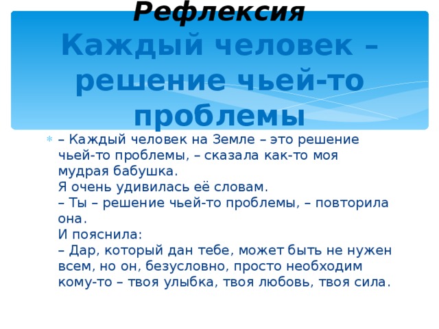  Рефлексия  Каждый человек – решение чьей-то проблемы – Каждый человек на Земле – это решение чьей-то проблемы, – сказала как-то моя мудрая бабушка.  Я очень удивилась её словам.  – Ты – решение чьей-то проблемы, – повторила она.  И пояснила:  – Дар, который дан тебе, может быть не нужен всем, но он, безусловно, просто необходим кому-то – твоя улыбка, твоя любовь, твоя сила. 