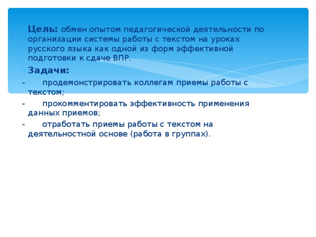 Цель:  обмен опытом педагогической деятельности по организации системы работы с текстом на уроках русского языка как одной из форм эффективной подготовки к сдаче ВПР. Задачи: -       продемонстрировать коллегам приемы работы с текстом; -       прокомментировать эффективность применения данных приемов; -       отработать приемы работы с текстом на деятельностной основе (работа в группах). 