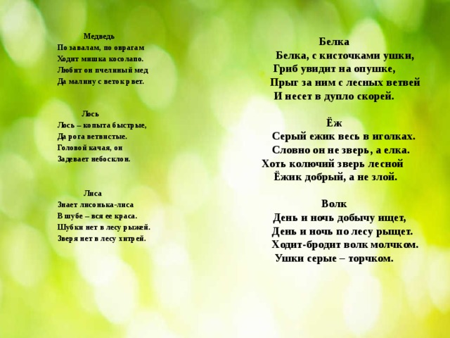  Медведь По завалам, по оврагам Ходит мишка косолапо. Любит он пчелиный мед Да малину с веток рвет.     Лось Лось – копыта быстрые, Да рога ветвистые. Головой качая, он Задевает небосклон.    Лиса Знает лисонька-лиса В шубе – вся ее краса. Шубки нет в лесу рыжей. Зверя нет в лесу хитрей.            Белка   Белка, с кисточками ушки,  Гриб увидит на опушке,  Прыг за ним с лесных ветвей  И несет в дупло скорей.   Ёж  Серый ежик весь в иголках.  Словно он не зверь, а елка.  Хоть колючий зверь лесной Ёжик добрый, а не злой.   Волк  День и ночь добычу ищет,  День и ночь по лесу рыщет.  Ходит-бродит волк молчком.  Ушки серые – торчком.    