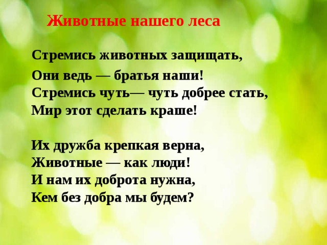 Животные нашего леса     Стремись животных защищать, Они ведь — братья наши!  Стремись чуть— чуть добрее стать,  Мир этот сделать краше!   Их дружба крепкая верна,  Животные — как люди!  И нам их доброта нужна,  Кем без добра мы будем?    