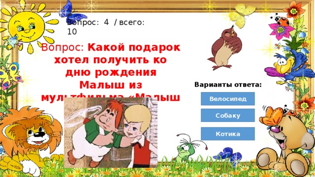Вопрос:  4  / всего: 10 Вопрос: Какой подарок хотел получить ко дню рождения Малыш из мультфильма «Малыш и Карлсон»? Варианты ответа: Велосипед Собаку Котика 