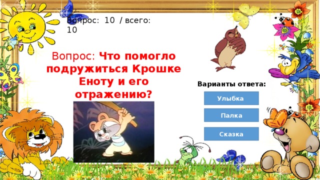 Вопрос:  10  / всего: 10 Вопрос: Что помогло подружиться Крошке Еноту и его отражению? Варианты ответа: Улыбка Палка Сказка 