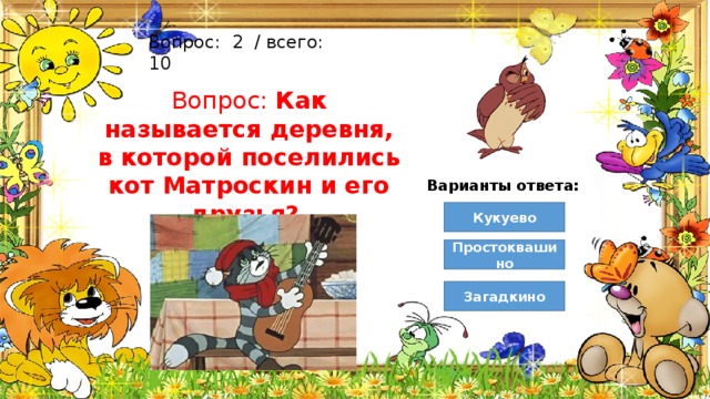 Вопрос:  2  / всего: 10 Вопрос: Как называется деревня, в которой поселились кот Матроскин и его друзья? Варианты ответа: Кукуево Простоквашино Загадкино 