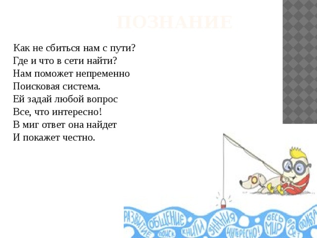  Познание  Как не сбиться нам с пути?  Где и что в сети найти?  Нам поможет непременно  Поисковая система.  Ей задай любой вопрос  Все, что интересно!  В миг ответ она найдет  И покажет честно. 
