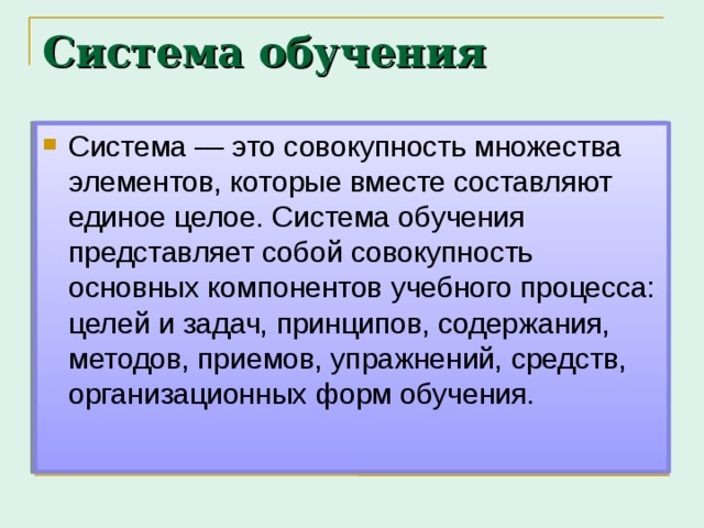 Система обучения Система — это совокупность множества элементов, которые вместе составляют единое целое. Система обучения представляет собой совокупность основных компонентов учебного процесса: целей и задач, принципов, содержания, методов, приемов, упражнений, средств, организационных форм обучения.  