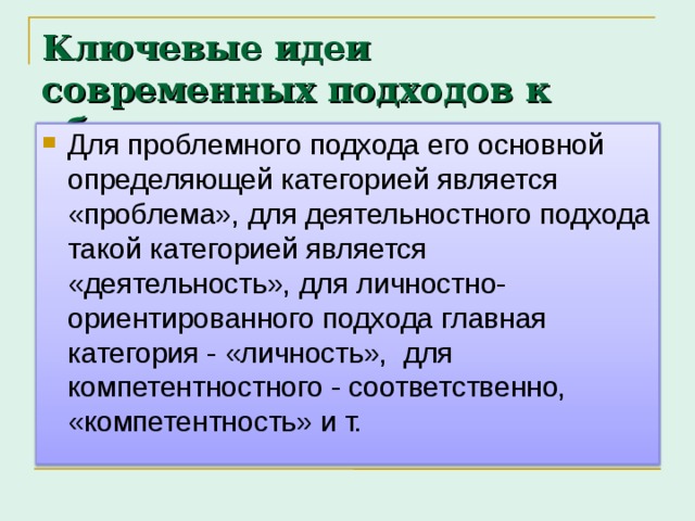 Ключевые идеи современных подходов к обучению Для проблемного подхода его основной определяющей категорией является «проблема», для деятельностного подхода такой категорией является «деятельность», для личностно-ориентированного подхода главная категория - «личность», для компетентностного - соответственно, «компетентность» и т. 