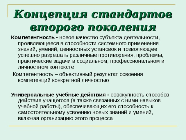 Концепция стандартов второго поколения Компетентность - новое качество субъекта деятельности, проявляющееся в способности системного применения знаний, умений, ценностных установок и позволяющее успешно разрешать различные противоречия, проблемы, практические задачи в социальном, профессиональном и личностном контексте  Компетентность – объективный результат освоения компетенций конкретной личностью  Универсальные учебные действия - совокупность способов действия учащегося (а также связанных с ними навыков учебной работы), обеспечивающих его способность к самостоятельному усвоению новых знаний и умений, включая организацию этого процесса  