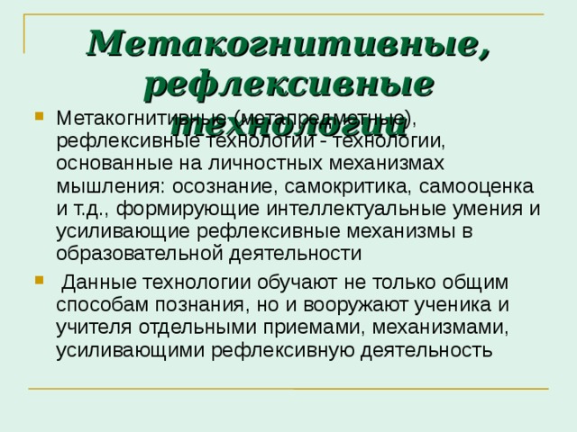 Метакогнитивные, рефлексивные технологии Метакогнитивные (метапредметные), рефлексивные технологии - технологии, основанные на личностных механизмах мышления: осознание, самокритика, само­оценка и т.д., формирующие интеллектуальные умения и усиливающие рефлексивные механизмы в образовательной деятельности  Данные технологии обучают не только общим способам познания, но и вооружают ученика и учителя отдельными приемами, механизмами, усиливающими рефлексивную деятельность 